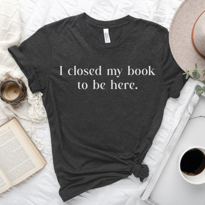 I Closed My Book to be Here Funny Bookish T-Shirt